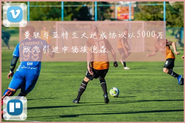 曼联与亚特兰大达成协议以5000万欧元引进中场埃德森