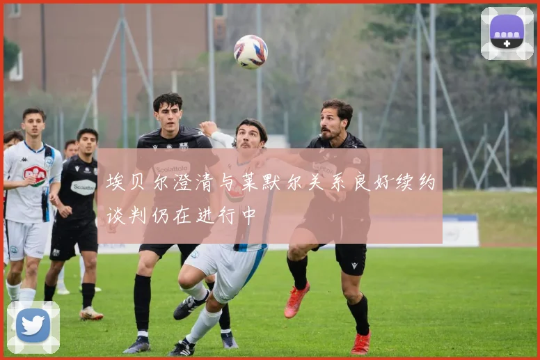 埃贝尔澄清与莱默尔关系良好续约谈判仍在进行中