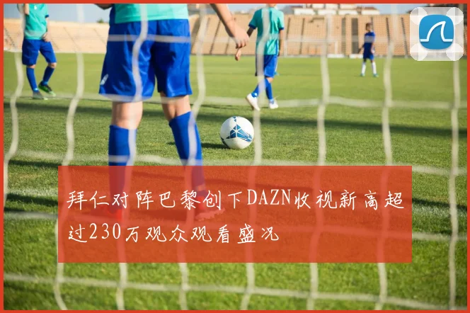 拜仁对阵巴黎创下DAZN收视新高超过230万观众观看盛况
