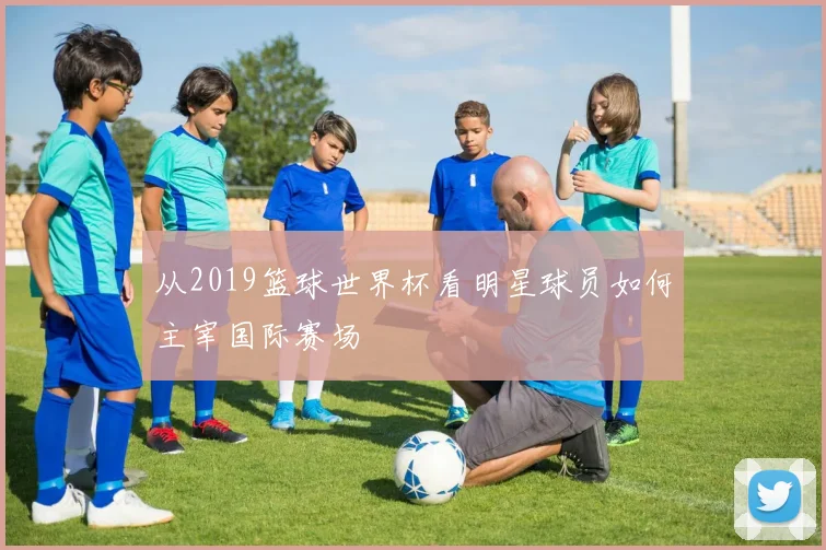 从2019篮球世界杯看明星球员如何主宰国际赛场