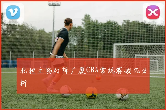 北控主场对阵广厦CBA常规赛战况分析