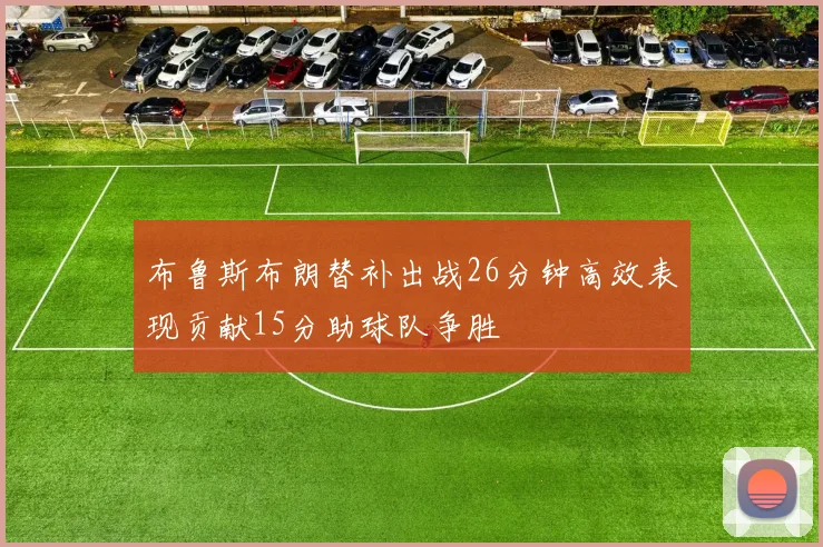 布鲁斯布朗替补出战26分钟高效表现贡献15分助球队争胜