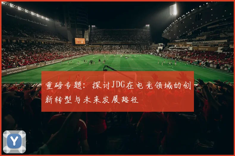 重磅专题：探讨JDG在电竞领域的创新转型与未来发展路径